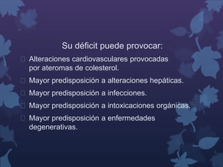 Su déficit puede provocar: 
 Alteraciones cardiovasculares provocadas 
por ateromas de colesterol. 
 Mayor predisposición a alteraciones hepáticas. 
 Mayor predisposición a infecciones. 
 Mayor predisposición a intoxicaciones orgánicas. 
 Mayor predisposición a enfermedades 
degenerativas. 
 