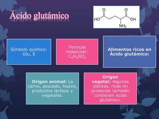 Ácido glutámico 
Símbolo químico: 
Glu, E 
Formula 
molecular: 
C5H9NO4 
Alimentos ricos en 
Ácido glutámico: 
Origen animal: La 
carne, pescado, huevo, 
productos lácteos y 
vegetales. 
Origen 
vegetal: Algunas 
plantas, ricas en 
proteínas también 
contienen ácido 
glutámico. 
 