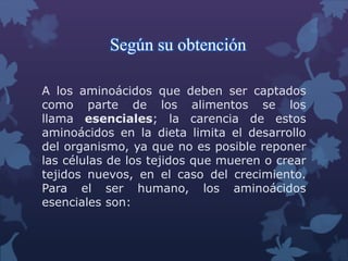 Según su obtención 
A los aminoácidos que deben ser captados 
como parte de los alimentos se los 
llama esenciales; la carencia de estos 
aminoácidos en la dieta limita el desarrollo 
del organismo, ya que no es posible reponer 
las células de los tejidos que mueren o crear 
tejidos nuevos, en el caso del crecimiento. 
Para el ser humano, los aminoácidos 
esenciales son: 
 
