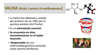 VALINA (Ácido 2-amino-3-metilbutanoico) 
• La Valina fue obtenida y aislada 
por primera vez en 1901 por el 
químico alemá...