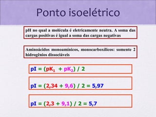 Ponto isoelétrico
pH no qual a molécula é eletricamente neutra. A soma das
cargas positivas é igual a soma das cargas negativas
Aminoácidos monoamínicos, monocarboxílicos: somente 2
hidrogênios dissociáveis

pI = (pK1 + pK2) / 2

pI = (2,34 + 9,6) / 2 = 5,97
pI = (2,3 + 9,1) / 2 = 5,7

 