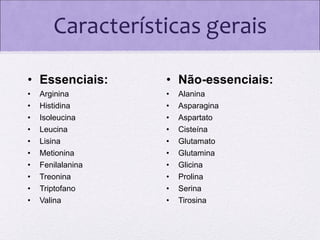 Características gerais
• Essenciais:

• Não-essenciais:

•
•
•
•
•
•
•
•
•
•

•
•
•
•
•
•
•
•
•
•

Arginina
Histidina
Isoleucina
Leucina
Lisina
Metionina
Fenilalanina
Treonina
Triptofano
Valina

Alanina
Asparagina
Aspartato
Cisteína
Glutamato
Glutamina
Glicina
Prolina
Serina
Tirosina

 