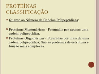 PROTEÍNAS
CLASSIFICAÇÃO
   Quanto ao Número de Cadeias Polipeptídicas:

 Proteínas Monoméricas - Formadas por apenas uma
  cadeia polipeptídica.
 Proteínas Oligoméricas - Formadas por mais de uma
  cadeia polipeptídica; São as proteínas de estrutura e
  função mais complexas.
 