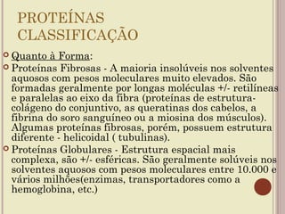 PROTEÍNAS
  CLASSIFICAÇÃO
 Quanto   à Forma:
 Proteínas Fibrosas - A maioria insolúveis nos solventes
  aquosos com pesos moleculares muito elevados. São
  formadas geralmente por longas moléculas +/- retilíneas
  e paralelas ao eixo da fibra (proteínas de estrutura-
  colágeno do conjuntivo, as queratinas dos cabelos, a
  fibrina do soro sanguíneo ou a miosina dos músculos).
  Algumas proteínas fibrosas, porém, possuem estrutura
  diferente - helicoidal ( tubulinas).
 Proteínas Globulares - Estrutura espacial mais
  complexa, são +/- esféricas. São geralmente solúveis nos
  solventes aquosos com pesos moleculares entre 10.000 e
  vários milhões(enzimas, transportadores como a
  hemoglobina, etc.)
 