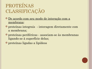 PROTEÍNAS
CLASSIFICAÇÃO
 De acordo com seu modo de interação com a
  membrana:
 proteínas integrais - interagem diretamente com
  a membrana;
 proteínas periféricas - associam-se às membranas
  ligando-se à superfície delas;
 proteínas ligadas a lipídeos
 