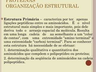 PROTEÍNAS
     ORGANIZAÇÃO ESTRUTURAL

 Estrutura     Primária – caracteriza por ter apenas
    ligações peptídicas entre os aminoácidos. É o nível
    estrutural mais simples e mais importante, pois dele
    deriva todo o arranjo espacial da molécula. Resulta
    em uma longa cadeia de aa semelhante a um "colar
    de contas", com uma extremidade "amino terminal" e
    uma extremidade "carboxi terminal". Para se conhecer
    esta estrutura há necessidade de se efetuar:
    1. determinação qualitativa e quantitativa dos
    aminoácidos que compõem o polipeptídeo ou proteína;
    2. determinação da seqüência de aminoácidos na cadeia
    polipeptídica.
 
 