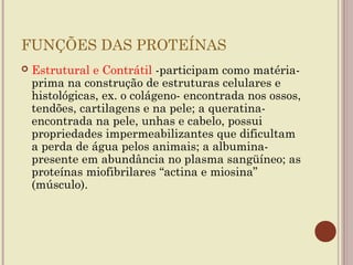 FUNÇÕES DAS PROTEÍNAS
   Estrutural e Contrátil -participam como matéria-
    prima na construção de estruturas celulares e
    histológicas, ex. o colágeno- encontrada nos ossos,
    tendões, cartilagens e na pele; a queratina-
    encontrada na pele, unhas e cabelo, possui
    propriedades impermeabilizantes que dificultam
    a perda de água pelos animais; a albumina-
    presente em abundância no plasma sangüíneo; as
    proteínas miofibrilares “actina e miosina”
    (músculo).
 