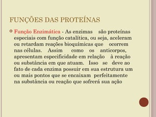FUNÇÕES DAS PROTEÍNAS
   Função Enzimática - As enzimas são proteínas
    especiais com função catalítica, ou seja, aceleram
    ou retardam reações bioquímicas que ocorrem
    nas células. Assim     como os anticorpos,
    apresentam especificidade em relação à reação
    ou substância em que atuam. Isso se deve ao
    fato de cada enzima possuir em sua estrutura um
    ou mais pontos que se encaixam perfeitamente
    na substância ou reação que sofrerá sua ação
 