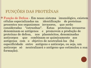 FUNÇÕES DAS PROTEÍNAS
   Função de Defesa - Em nosso sistema imunológico, existem
    células especializadas na identificação de proteínas
    presentes nos organismos invasores, que serão
    consideradas "estranhas". Estas proteínas invasoras
    denominam-se antígenos e promovem a produção de
    proteínas de defesa, nos plasmócitos, denominadas
    anticorpos que combinam-se quimicamente aos
    antígenos com o objetivo de neutralizá-los (há
    especificidade entre antígeno e anticorpo, ou seja, um
    anticorpo só neutralizará o antígeno que estimulou a sua
    formação).
 