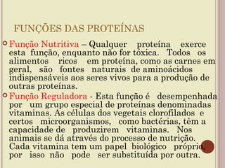 FUNÇÕES DAS PROTEÍNAS
 Função  Nutritiva – Qualquer proteína exerce
  esta função, enquanto não for tóxica. Todos os
  alimentos ricos em proteína, como as carnes em
  geral, são fontes naturais de aminoácidos
  indispensáveis aos seres vivos para a produção de
  outras proteínas.
 Função Reguladora - Esta função é desempenhada
  por um grupo especial de proteínas denominadas
  vitaminas. As células dos vegetais clorofilados e
  certos microorganismos, como bactérias, têm a
  capacidade de produzirem vitaminas. Nos
  animais se dá através do processo de nutrição.
  Cada vitamina tem um papel biológico próprio,
  por isso não pode ser substituída por outra.
 