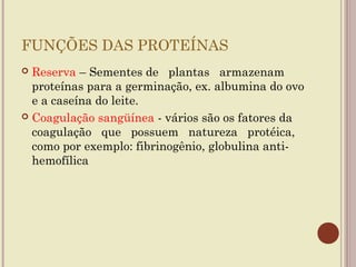 FUNÇÕES DAS PROTEÍNAS
 Reserva – Sementes de plantas armazenam
  proteínas para a germinação, ex. albumina do ovo
  e a caseína do leite.
 Coagulação sangüínea - vários são os fatores da
  coagulação que possuem natureza protéica,
  como por exemplo: fibrinogênio, globulina anti-
  hemofílica
 