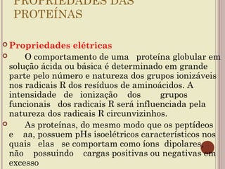 PROPRIEDADES DAS
  PROTEÍNAS
   
 Propriedades    elétricas
     O comportamento de uma proteína globular em
  solução ácida ou básica é determinado em grande
  parte pelo número e natureza dos grupos ionizáveis
  nos radicais R dos resíduos de aminoácidos. A
  intensidade de ionização dos         grupos
  funcionais dos radicais R será influenciada pela
  natureza dos radicais R circunvizinhos.
     As proteínas, do mesmo modo que os peptídeos
  e aa, possuem pHs isoelétricos característicos nos
  quais elas se comportam como íons dipolares,
  não possuindo cargas positivas ou negativas em
  excesso
 