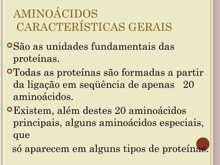 AMINOÁCIDOS
 CARACTERÍSTICAS GERAIS
 São  as unidades fundamentais das
  proteínas.
 Todas as proteínas são formadas a partir
  da ligação em seqüência de apenas 20
  aminoácidos.
 Existem, além destes 20 aminoácidos
  principais, alguns aminoácidos especiais,
  que
 só aparecem em alguns tipos de proteínas.
 