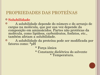 PROPRIEDADES DAS PROTEÍNAS
 Solubilidade
      A solubilidade depende do número e do arranjo de
  cargas na molécula, que por sua vez depende da
  composição em aminoácidos. Partes não protéicas da
  molécula, como lipídeos, carboidratos, fosfatos, etc.,
  também afetam a solubilidade.
      A solubilidade da proteína pode ser modificada por
  fatores como: *pH
                    * Força iônica
                    * Constante dielétrica do solvente
                              * Temperatura.
 
