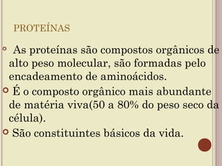 PROTEÍNAS


      As
     proteínas são compostos orgânicos de
 alto peso molecular, são formadas pelo
 encadeamento de aminoácidos.
 É o composto orgânico mais abundante
 de matéria viva(50 a 80% do peso seco da
 célula).
 São constituintes básicos da vida.
 