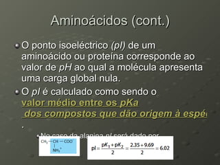 Aminoácidos (cont.) O ponto isoeléctrico  (pI)  de um aminoácido ou proteína corresponde ao valor de  pH  ao qual a molécula apresenta uma carga global nula. O  pI  é calculado como sendo o  valor médio entre os  pKa  dos compostos que dão origem à espécie neutra .  No caso da alanina  pI  será dado por 