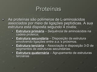 Proteínas As proteínas são polímeros de L-aminoácidos associados por meio de ligações peptídicas. A sua estrutura está disposta segundo 4 níveis: Estrutura primária  – Sequência de aminoácidos na cadeia proteica; Estrutura secundária  – Disposição da estrutura envolvendo ligações entre a.a.’s próximos. Estrutura terciária  – Associação e disposição 3-D de segmentos de estruturas secundárias. Estrutura quaternária  – Agrupamento de estruturas terciárias 