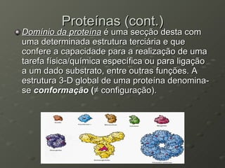 Proteínas (cont.) Domínio da proteína  é uma secção desta com uma determinada estrutura terciária e que confere a capacidade para a realização de uma tarefa física/química específica ou para ligação a um dado substrato, entre outras funções. A estrutura 3-D global de uma proteína denomina-se  conformação  ( ≠ configuração). 