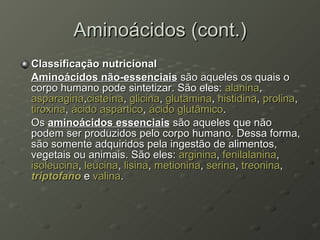 Aminoácidos (cont.) Classificação nutricional Aminoácidos não-essenciais  são aqueles os quais o corpo humano pode sintetizar. São eles:  alanina ,  asparagina , cisteína ,  glicina ,  glutamina ,  histidina ,  prolina ,  tiroxina ,  ácido  aspártico ,  ácido  glutâmico . Os  aminoácidos essenciais  são aqueles que não podem ser produzidos pelo corpo humano. Dessa forma, são somente adquiridos pela ingestão de alimentos, vegetais ou animais. São eles:  arginina ,  fenilalanina ,  isoleucina ,  leucina ,  lisina ,  metionina ,  serina ,  treonina ,  triptofano  e  valina . 