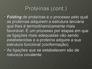 Proteínas (cont.) Folding  de proteínas é o processo pelo qual as proteínas adquirem a estrutura terciária que lhes é termodinamicamente mais favorável. É um processo por etapas em que as ligações mais adequadas vão sendo estabelecidas e a proteína adquire a sua estrutura funcional (conformação).  As ligações que se estabelecem são de natureza covalente. 