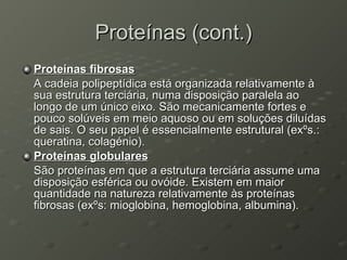 Proteínas (cont.) Proteínas fibrosas A cadeia polipeptídica está organizada relativamente à sua estrutura terciária, numa disposição paralela ao longo de um único eixo. São mecanicamente fortes e pouco solúveis em meio aquoso ou em soluções diluídas de sais. O seu papel é essencialmente estrutural (exºs.: queratina, colagénio). Proteínas globulares São proteínas em que a estrutura terciária assume uma disposição esférica ou ovóide. Existem em maior quantidade na natureza relativamente às proteínas fibrosas (exºs: mioglobina, hemoglobina, albumina). 