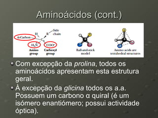 Aminoácidos (cont.) Com excepção da  prolina , todos os aminoácidos apresentam esta estrutura geral. À excepção da  glicina  todos os a.a. Possuem um carbono  α  quiral (é um isómero enantiómero; possui actividade óptica). 