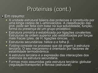 Proteinas (cont.) Em resumo: A unidade estrutural básica das proteínas é constituída por uma longa cadeia de L-aminoácidos. A classificação das prot. pode ser feita com base na sua solubilidade, função, forma ou presença de um grupo prostético. Estrutura primária é estabilizada por ligações covalentes. Estruturas de ordem superior são estabilizadas por forças mais fracas (ptes. de H, ligações iónicas, …). Estruturas secundárias: hélice  α  e folha  β . Folding  consiste no processo que dá origem à estrutura terciária. O seu mecanismo é orientado por factores de estabilidade termodinâmica. A estrutura terciária é a expressão das interacções dos domínios da estrutura secundária. Formas mais assumidas pela estrutura terciária: globular (regulação/transporte) e fibrosa (estrutural).  