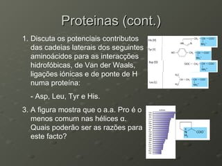 Proteinas (cont.) Discuta os potenciais contributos das cadeias laterais dos seguintes  aminoácidos para as interacções hidrofóbicas, de Van der Waals, ligações iónicas e de ponte de H numa proteína: - Asp, Leu, Tyr e His. A figura mostra que o a.a. Pro é o menos comum nas hélices  α . Quais poderão ser as razões para este facto? 