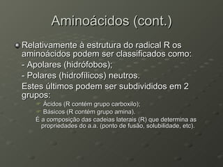 Aminoácidos (cont.) Relativamente à estrutura do radical R os aminoácidos podem ser classificados como: - Apolares (hidrófobos); - Polares (hidrofílicos) neutros. Estes últimos podem ser subdivididos em 2 grupos: Ácidos (R contém grupo carboxilo); Básicos (R contém grupo amina). É a composição das cadeias laterais (R) que determina as propriedades do a.a. (ponto de fusão, solubilidade, etc). 