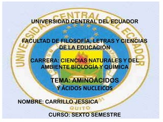 UNIVERSIDAD CENTRAL DEL ECUADOR
FACULTAD DE FILOSOFÍA, LETRAS Y CIENCIAS
DE LA EDUCACIÓN
CARRERA: CIENCIAS NATURALES Y DEL
AMBIENTE BIOLOGÍA Y QUÍMICA

TEMA: AMINOÁCIDOS
Y ÁCIDOS NUCLEICOS
NOMBRE: CARRILLO JESSICA
CURSO: SEXTO SEMESTRE

 