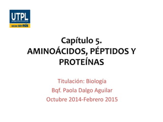 Capítulo 5.
AMINOÁCIDOS, PÉPTIDOS Y
PROTEÍNAS
Titulación: Biología
Bqf. Paola Dalgo Aguilar
Octubre 2014-Febrero 2015
 