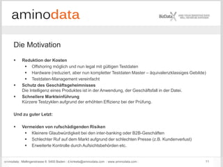 aminodata : Mellingerstrasse 6: 5400 Baden : d.kinkela@aminodata.com : www.aminodata.com : 11
Die Motivation
 Reduktion der Kosten
 Offshoring möglich und nun legal mit gültigen Testdaten
 Hardware (reduziert, aber nun kompletter Testdaten Master – äquivalenzklassiges Gebilde)
 Testdaten-Management vereinfacht
 Schutz des Geschäftsgeheimnisses
Die Intelligenz eines Produktes ist in der Anwendung, der Geschäftsfall in der Datei.
 Schnellere Markteinführung
Kürzere Testzyklen aufgrund der erhöhten Effizienz bei der Prüfung.
Und zu guter Letzt:
 Vermeiden von rufschädigenden Risiken
 Kleinere Glaubwürdigkeit bei den inter-banking oder B2B-Geschäften
 Schlechter Ruf auf dem Markt aufgrund der schlechten Presse (z.B. Kundenverlust)
 Erweiterte Kontrolle durch Aufsichtsbehörden etc.
 