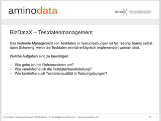 aminodata : Mellingerstrasse 6: 5400 Baden : d.kinkela@aminodata.com : www.aminodata.com : 14
BizDataX – Testdatenmanagement
Das laufende Management von Testdaten in Testumgebungen ist für Testing-Teams selbst
dann Schwierig, wenn die Testdaten einmal erfolgreich implementiert worden sind.
Welche Aufgaben sind zu bewältigen:
 Wie gehe ich mit Referenzdaten um?
 Wie vereinfache ich die Testdatenbereitstellung?
 Wie kontrolliere ich Testdatenqualität in Testumgebungen?
 