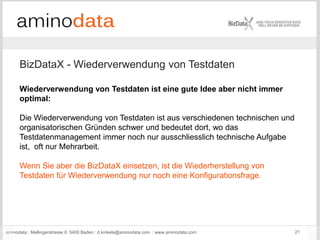 aminodata : Mellingerstrasse 6: 5400 Baden : d.kinkela@aminodata.com : www.aminodata.com : 21
BizDataX - Wiederverwendung von Testdaten
Wiederverwendung von Testdaten ist eine gute Idee aber nicht immer
optimal:
Die Wiederverwendung von Testdaten ist aus verschiedenen technischen und
organisatorischen Gründen schwer und bedeutet dort, wo das
Testdatenmanagement immer noch nur ausschliesslich technische Aufgabe
ist, oft nur Mehrarbeit.
Wenn Sie aber die BizDataX einsetzen, ist die Wiederherstellung von
Testdaten für Wiederverwendung nur noch eine Konfigurationsfrage.
 