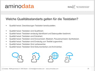 aminodata : Mellingerstrasse 6: 5400 Baden : d.kinkela@aminodata.com : www.aminodata.com : 26
 Qualität heisst: Zweckbezogen Testdaten bereitzustellen.
 Qualität heisst: Testdaten sind Qualifiziert.
 Qualität heisst: Testdaten eindeutig Identifiziert und Datenquellen bestimmt.
 Qualität heisst: Testdaten sind Extrahiert.
 Qualität heisst: Testdaten sind Anonymisiert, Maskiert, Psoudonymisiert, Synthetisiert.
 Qualität heisst: Testdaten sind Eindeutig zum Testfall zugeordnet.
 Qualität heisst: Testdaten Sind verbesserbar.
 Qualität heisst: Testdaten Sind Dokumentierbar und Archivierbar.
Welche Qualitätsstandarts gelten für die Testdaten?
 