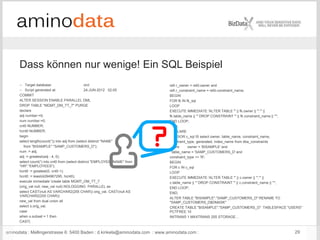 aminodata : Mellingerstrasse 6: 5400 Baden : d.kinkela@aminodata.com : www.aminodata.com : 29
refr.r_owner = refd.owner and
refr.r_constraint_name = refd.constraint_name;
BEGIN
FOR fk IN fk_sql
LOOP
EXECUTE IMMEDIATE 'ALTER TABLE "' || fk.owner || '"."' ||
fk.table_name || '" DROP CONSTRAINT "' || fk.constraint_name || '"';
END LOOP;
END;
DECLARE
CURSOR c_sql IS select owner, table_name, constraint_name,
constraint_type, generated, index_name from dba_constraints
where owner = 'BISAMPLE' and
table_name = 'SAMP_CUSTOMERS_D' and
constraint_type <> 'R';
BEGIN
FOR c IN c_sql
LOOP
EXECUTE IMMEDIATE 'ALTER TABLE "' || c.owner || '"."' ||
c.table_name || '" DROP CONSTRAINT "' || c.constraint_name || '"';
END LOOP;
END;
ALTER TABLE "BISAMPLE"."SAMP_CUSTOMERS_D" RENAME TO
"SAMP_CUSTOMERS_D$DMASK"
CREATE TABLE "BISAMPLE"."SAMP_CUSTOMERS_D" TABLESPACE "USERS"
PCTFREE 10
INITRANS 1 MAXTRANS 255 STORAGE…
-- Target database: orcl
-- Script generated at: 24-JUN-2012 02:05
COMMIT
ALTER SESSION ENABLE PARALLEL DML
DROP TABLE "MGMT_DM_TT_7" PURGE
declare
adj number:=0;
num number:=0;
cnt0 NUMBER;
hcnt0 NUMBER;
begin
select length(count(*)) into adj from (select distinct "NAME"
from "BISAMPLE"."SAMP_CUSTOMERS_D");
num := adj;
adj := greatest(adj - 4, 0);
select count(*) into cnt0 from (select distinct "EMPLOYEE_NAME" from
"HR"."EMPLOYEES");
hcnt0 := greatest(0, cnt0-1);
hcnt0 := least(4294967295, hcnt0);
execute immediate 'create table MGMT_DM_TT_7
(orig_val null, new_val null) NOLOGGING PARALLEL as
select CAST(null AS VARCHAR2(255 CHAR)) orig_val, CAST(null AS
VARCHAR2(255 CHAR))
new_val from dual union all
select s.orig_val,
case
when s.subset = 1 then
CAST(
Dass können nur wenige! Ein SQL Beispiel
 