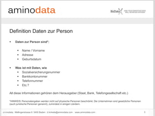 aminodata : Mellingerstrasse 6: 5400 Baden : d.kinkela@aminodata.com : www.aminodata.com : 3
 Daten zur Person sind*:
 Name / Vorname
 Adresse
 Geburtsdatum
 Was ist mit Daten, wie
 Sozialversicherungsnummer
 Bankkontonummer
 Telefonnummer
 Etc.?
All diese Informationen gehören dem Herausgeber (Staat, Bank, Telefongesellschaft etc.)
*HINWEIS: Personalangaben werden nicht auf physische Personen beschränkt. Die Unternehmen sind gesetzliche Personen
(auch juristische Personen genannt), zumindest in einigen Ländern.
Definition Daten zur Person
 