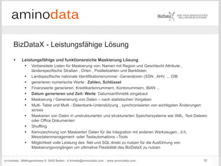 aminodata : Mellingerstrasse 6: 5400 Baden : d.kinkela@aminodata.com : www.aminodata.com : 32
BizDataX - Leistungsfähige Lösung
 Leistungsfähige und funktionsreiche Maskierung Lösung
 Vorbereitete Listen für Maskierung von: Namen mit Region und Geschlecht Attribute ,
länderspezifische Straßen , Orten , Postleitzahlen und Banklisten
 Landspezifische nationale Identifikationsnummer -Generatoren (SSN , AHV, ... OIB
 generieren numerische Werte : Zahlen, Schlüssel
 Finanzwerte generieren: Kreditkartennummern, Kontonummern, IBAN ...
 Datum generieren und Zeit- Werte: Datumsarithmetik eingebaut
 Maskierung / Generierung von Daten – nach statistischen Vorgaben
 Multi- Table und Multi - Datenbank-Unterstützung , synchronisieren von wichtigsten Änderungen
across
 Maskieren von Daten in unstrukturierten und strukturierten Speichersysteme wie XML, Text Dateien
oder Office Dokumenten
 Shuffling
 Kennzeichnung von Maskierten Daten für die Integration mit anderen Werkzeugen , d.h.
Messdatenmanagement -oder Testautomations –Tools
 Möglichkeit volle Leistung des .Net und SQL direkt zu nutzen für die Ausführung von
Maskierungsvorgängen um ultimative Flexibilität des BizDataX zu nutzen
 