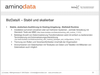 aminodata : Mellingerstrasse 6: 5400 Baden : d.kinkela@aminodata.com : www.aminodata.com : 33
BizDataX – Stabil und skalierbar
 Stabile, skalierbare Ausführung im Hosting-Umgebung - BizDataX Runtime
 Installation auf einem einzelnen oder auf mehreren Systemen , zentrale Verwaltung mit
Standard- Tools wie MMC (http://www.bizdatax.com/features/working_with_runtime_11/ # 0)
 Beliebige Anzahl von Datenmaskierung Transformationen setzt mit einfach zu bedienenden
Terminplanung und Automatisierungsunterstützung
( ttp://www.bizdatax.com/features/working_with_masking_packages_and_configurations_12/ # 0)
 Trennung von Rollen und Verantwortlichkeiten innerhalb der Organisation
 Anonymisieren von Datenbanken mit Terabytes von Daten und Tabellen mit Milliarden von
Datensätzen auch möglich
 