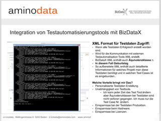 aminodata : Mellingerstrasse 6: 5400 Baden : d.kinkela@aminodata.com : www.aminodata.com : 47
Integration von Testautomatisierungstools mit BizDataX
XML Format für Testdaten Zugriff:
- Wenn alle Testdaten Erfolgreich erstellt worden
sind.
- Wird für die Kommunikation mit externen
Testautomatisation Tools XML erstellt.
- BizDataX XML enthält auch Äquivalenzklasse n.
- In diesem Fall Geburtstag.
- So aufbereitete XML enthält auch detaillierte
Informationen für welches Projekt man diese
Testdaten benötigt und in welchen Test Cases ist
es eingebunden..
Welche Vorteile bringt mir Das?
- Personalisierte Testdaten Erstellung.
- Unabhängigkeit von Testtools.
- Ich kann jeder Zeit das Test Tool ändern
aber Äquivalenzklassen bei Testdaten sind
nicht verloren gegangen. Ich muss nur die
Test Case Nr. ändern.
- Einsparnisse bei der Testdaten Produktion.
- Einsparnisse beim Hadrware.
- Einsparnisse bei Lizenzen.
 