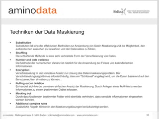 aminodata : Mellingerstrasse 6: 5400 Baden : d.kinkela@aminodata.com : www.aminodata.com : 56
 Substitution
Substitution ist eine der effektivsten Methoden zur Anwendung von Daten Maskierung und die Möglichkeit, den
authentischen aussehen zu bewahren und der Datensätze zu fühlen.
 Shuffling
Die schlurfende Methode ist eine sehr verbreitete Form der Verschleierung von Daten.
 Number and date variance
Die Methode der numerischen Varianz ist nützlich für die Anwendung bei Finanz und kalendarischen
Informationen.
 Encryption
Verschlüsselung ist der komplexe Ansatz zur Lösung des Datenmaskierungsproblem. Der
Verschlüsselungsalgorithmus erfordert häufig, dass ein "Schlüssel" angelegt wird, um die Daten basierend auf den
Benutzerrechten einsehen zu können. .
 Nulling out or deletion
Es handelt sich hierbei um einen einfachen Ansatz der Maskierung. Durch Anlegen eines Null-Werts werden
Informationen zu einem bestimmten Gebiet erlassen.
 Masking out
Durch das Ausblenden bestimmter Felder wird ebenfalls verhindert, dass sensible Informationen eingesehen
werden können.
 Additional complex rules
Zusätzliche Regeln können in den Maskierungslösungen berücksichtigt werden.
Techniken der Data Maskierung
 
