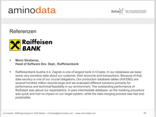 aminodata : Mellingerstrasse 6: 5400 Baden : d.kinkela@aminodata.com : www.aminodata.com : 68
Referenzen
 Marin Stražanac,
Head of Software Dev. Dept., Raiffeisenbank
 Raiffeisenbank Austria d.d. Zagreb is one of largest bank in Croatia. In our databases we keep
some very sensitive data about our customer, their accounts and transactions. Because of that,
data secrecy is one of our crucial obligations. Our production database tables (AIX/DB2) are
several hundred million records large and we evaluated different solutions primarily for
performance and technical feasibility in our environment. The outstanding performance of
BizDataX was above our expectations. It uses intermediate database, so the masking procedure
was quick and had no impact on our target system, while the data merging process was fast and
predictable.
 