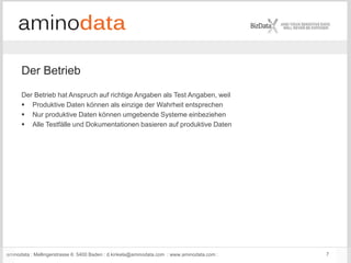 aminodata : Mellingerstrasse 6: 5400 Baden : d.kinkela@aminodata.com : www.aminodata.com : 7
Der Betrieb
Der Betrieb hat Anspruch auf richtige Angaben als Test Angaben, weil
 Produktive Daten können als einzige der Wahrheit entsprechen
 Nur produktive Daten können umgebende Systeme einbeziehen
 Alle Testfälle und Dokumentationen basieren auf produktive Daten
 