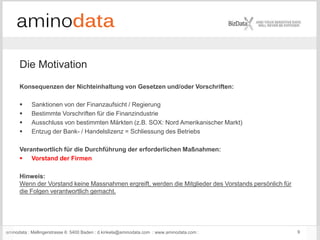 aminodata : Mellingerstrasse 6: 5400 Baden : d.kinkela@aminodata.com : www.aminodata.com : 9
Die Motivation
Konsequenzen der Nichteinhaltung von Gesetzen und/oder Vorschriften:
 Sanktionen von der Finanzaufsicht / Regierung
 Bestimmte Vorschriften für die Finanzindustrie
 Ausschluss von bestimmten Märkten (z.B. SOX: Nord Amerikanischer Markt)
 Entzug der Bank- / Handelslizenz = Schliessung des Betriebs
Verantwortlich für die Durchführung der erforderlichen Maßnahmen:
 Vorstand der Firmen
Hinweis:
Wenn der Vorstand keine Massnahmen ergreift, werden die Mitglieder des Vorstands persönlich für
die Folgen verantwortlich gemacht.
 