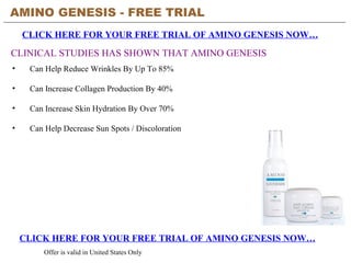 AMINO GENESIS - FREE TRIAL   CLICK HERE FOR YOUR FREE TRIAL OF AMINO GENESIS NOW… CLICK HERE FOR YOUR FREE TRIAL OF AMINO GENESIS NOW… Offer is valid in United States Only CLINICAL STUDIES HAS SHOWN THAT AMINO GENESIS ,[object Object],[object Object],[object Object],[object Object]