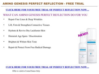 AMINO GENESIS PERFECT REFLECTION - FREE TRIAL   CLICK HERE FOR YOUR FREE TRIAL OF PERFECT REFLECTION NOW… CLICK HERE FOR YOUR FREE TRIAL OF PERFECT REFLECTION NOW… Offer is valid in United States Only WHAT CAN AMINO GENESIS PERFECT REFLECTION DO FOR YOU ,[object Object],[object Object],[object Object],[object Object],[object Object],[object Object]
