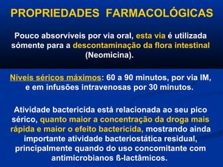 PROPRIEDADES FARMACOLÓGICAS
 Pouco absorvíveis por via oral, esta via é utilizada
sómente para a descontaminação da flora intestinal
                  (Neomicina).

Níveis séricos máximos: 60 a 90 minutos, por via IM,
    e em infusões intravenosas por 30 minutos.

 Atividade bactericida está relacionada ao seu pico
sérico, quanto maior a concentração da droga mais
rápida e maior o efeito bactericida, mostrando ainda
    importante atividade bacteriostática residual,
 principalmente quando do uso concomitante com
           antimicrobianos ß-lactâmicos.
 