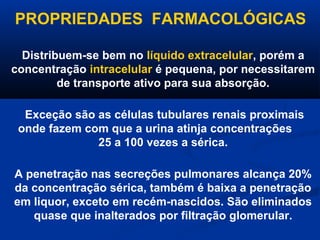 PROPRIEDADES FARMACOLÓGICAS

  Distribuem-se bem no líquido extracelular, porém a
concentração intracelular é pequena, por necessitarem
         de transporte ativo para sua absorção.

  Exceção são as células tubulares renais proximais
 onde fazem com que a urina atinja concentrações
              25 a 100 vezes a sérica.

A penetração nas secreções pulmonares alcança 20%
da concentração sérica, também é baixa a penetração
em liquor, exceto em recém-nascidos. São eliminados
   quase que inalterados por filtração glomerular.
 