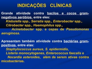 INDICAÇÕES CLÍNICAS
Grande atividade contra bacilos e cocos gram-
negativos aeróbios, entre eles:
   Klebsiella spp., Serratia spp., Enterobacter spp.,
   Citrobacter spp., Haemophilus spp.,
       Acinetobacter spp. e cepas de Pseudomonas
aeruginosa.

Apresentam também atividade contra bactérias gram-
positivas, entre elas:
  Staphylococcus aureus, S. epidermidis,
  Listeria monocytogenes, Enterococcus faecalis e
   Nocardia asteroides, além de serem ativas contra
micobactérias.
 