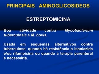 PRINCIPAIS AMINOGLICOSIDEOS

            ESTREPTOMICINA

Boa     atividade     contra    Mycobacterium
tuberculosis e M. bovis.

Usada em esquemas alternativos contra
tuberculose, quando há resistência a isoniazida
e/ou rifampicina ou quando a terapia parenteral
é necessária.
 